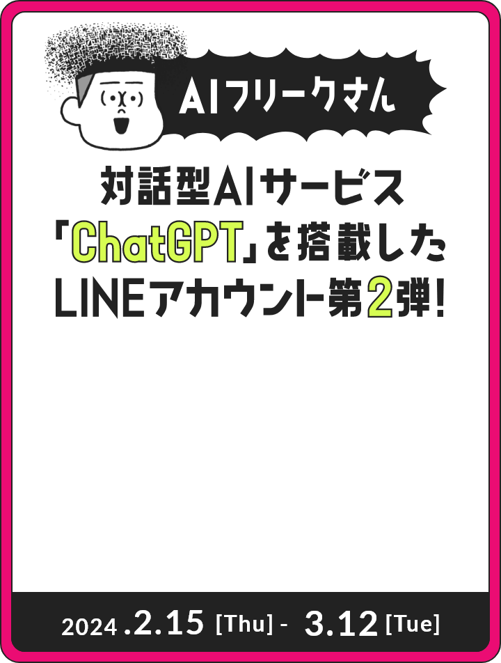 AIフリークさん 対話型AIサービス「ChatGPT」を搭載したLINEアカウント第2弾！ 2024.2.15[Thu] - 3.12[Tue]
