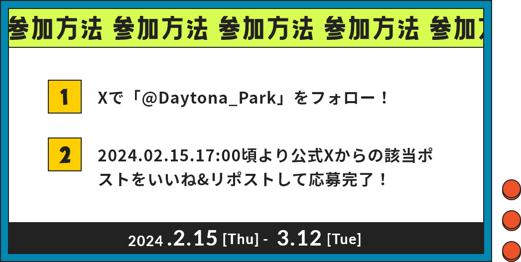 参加方法 1 Xで「@Daytona_Park」をフォロー！ 2 2024.02.15.17:00頃より公式Xからの該当ポストをいいね&リポストして応募完了！