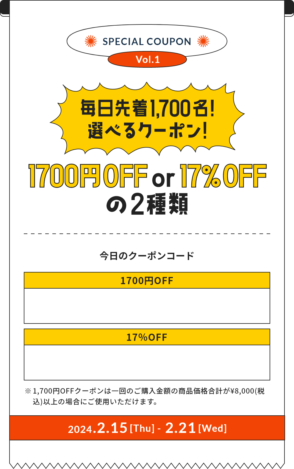 SPEIAL COUPON Vol.1 毎日先着1,700名！選べるクーポン！ 1700円OFF or 17%OFFの2種類 ※1,700円OFFクーポンは一回のご購入金額の商品価格合計が¥8,000(税込)以上の場合にご使用いただけます。2024.2.15[Thu] - 2.21[Wed]
