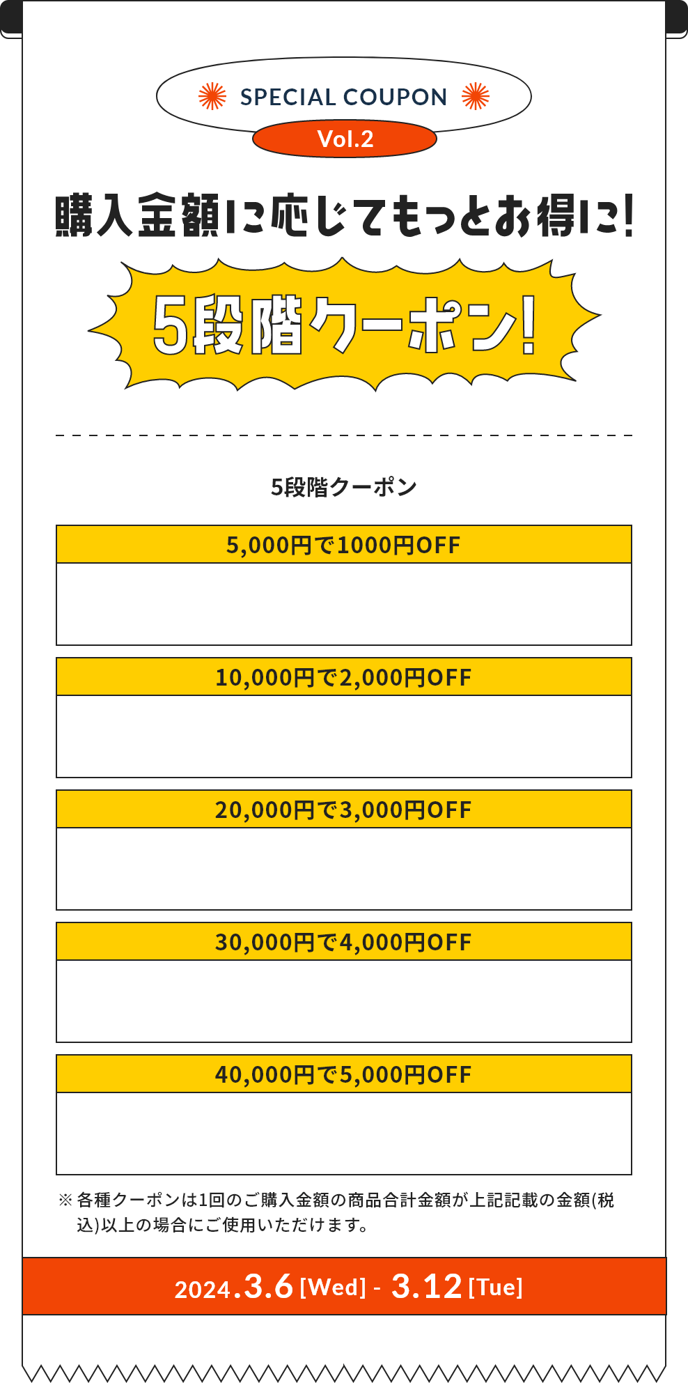 SPECIAL COUPON Vol.2 購入金額に応じてもっとお得に！ 5段階クーポン！ ※各種クーポンは1回のご購入金額の商品合計金額が上記記載の金額(税込)以上の場合にご使用いただけます。 2024.3.6[Wed] - 3.12[Tue]