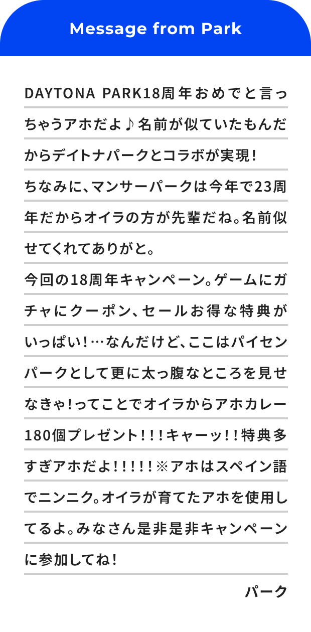 DAYTONA PARK18周年おめでと言っちゃうアホだよ♪名前が似ていたもんだからデイトナパークとコラボが実現！ちなみに、マンサーパークは今年で23周年だからオイラの方が先輩だね。名前似せてくれてありがと。今回の18周年キャンペーン。ゲームにガチャにクーポン、セールお得な特典がいっぱい！…なんだけど、ここはパイセンパークとして更に太っ腹なところを見せなきゃ！ってことでオイラからアホカレー180個プレゼント！！！キャーッ！！特典多すぎアホだよ！！！！！※アホはスペイン語でニンニク。オイラが育てたアホを使用してるよ。みなさん是非是非キャンペーンに参加してね！パーク