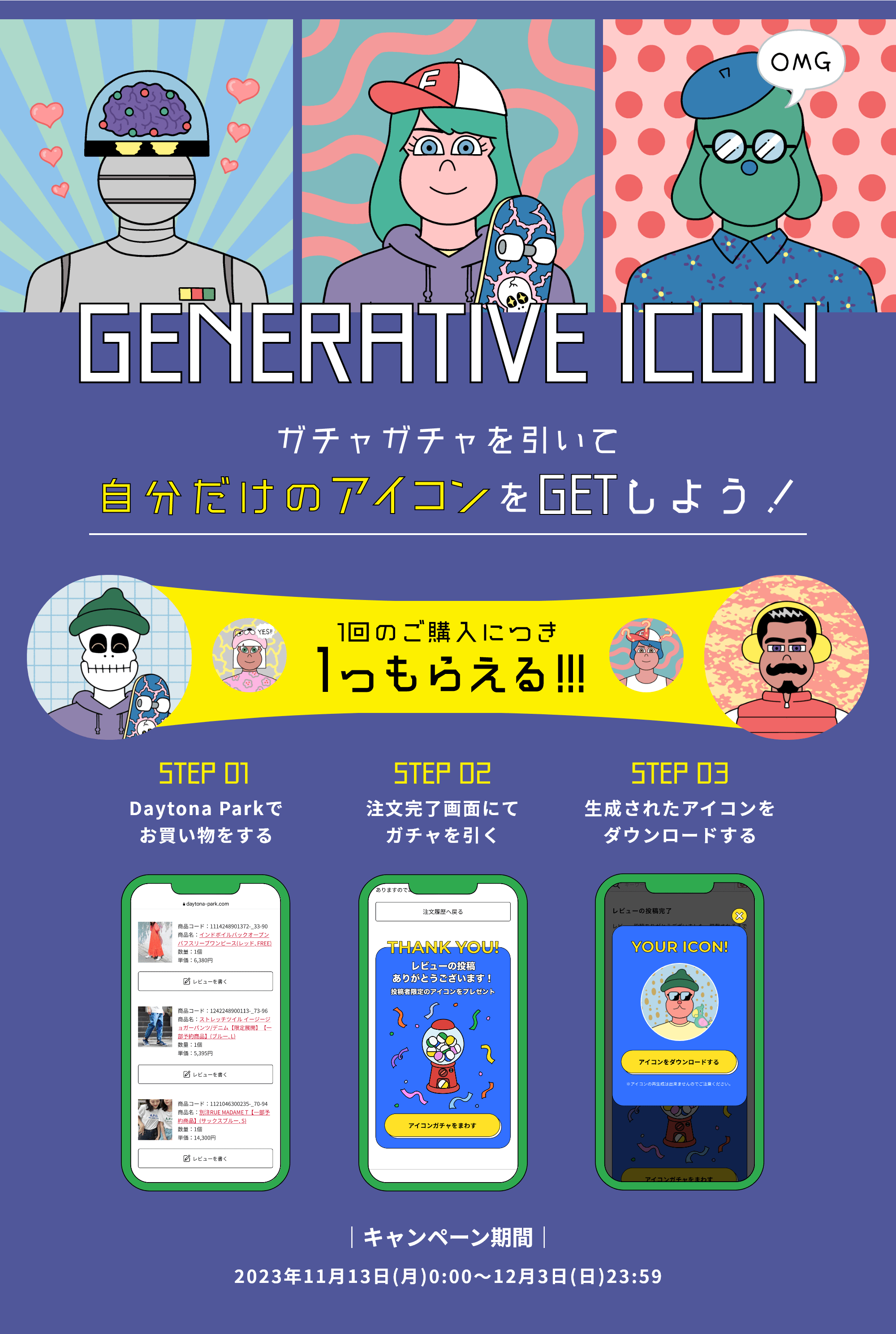 GENERATIVE ICON ガチャガチャを引いて自分だけのアイコンをGETしよう！1回のご購入につき1つもらえる!!! STEP01 Daytona Parkでお買い物をする STEP02 注文完了画面にてガチャを引く STEP03 生成されたアイコンをダウンロードする キャンペーン期間 2023年11月13（月）0:00～12月3日（日）23:59