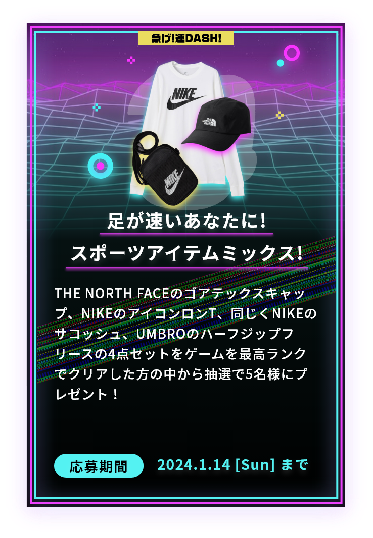 足が速いあなたに!スポーツアイテムミックス!THE NORTH FACEのゴアテックスキャップ、NIKEのアイコンロンT、同じくNIKEのサコッシュ、UMBROのハーフジップフリースの4点セットをゲームを最高ランクでクリアした方の中から抽選で5名様にプレゼント！応募期間2024.1.14 [Sun] まで