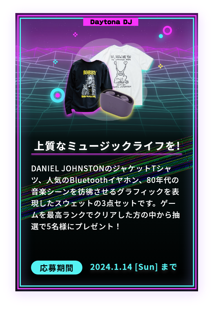 上質なミュージックライフを!DANIEL JOHNSTONのジャケットTシャツ、人気のBluetoothイヤホン、80年代の音楽シーンを彷彿させるグラフィックを表現したスウェットの3点セットです。ゲームを最高ランクでクリアした方の中から抽選で5名様にプレゼント！応募期間2024.1.14 [Sun] まで