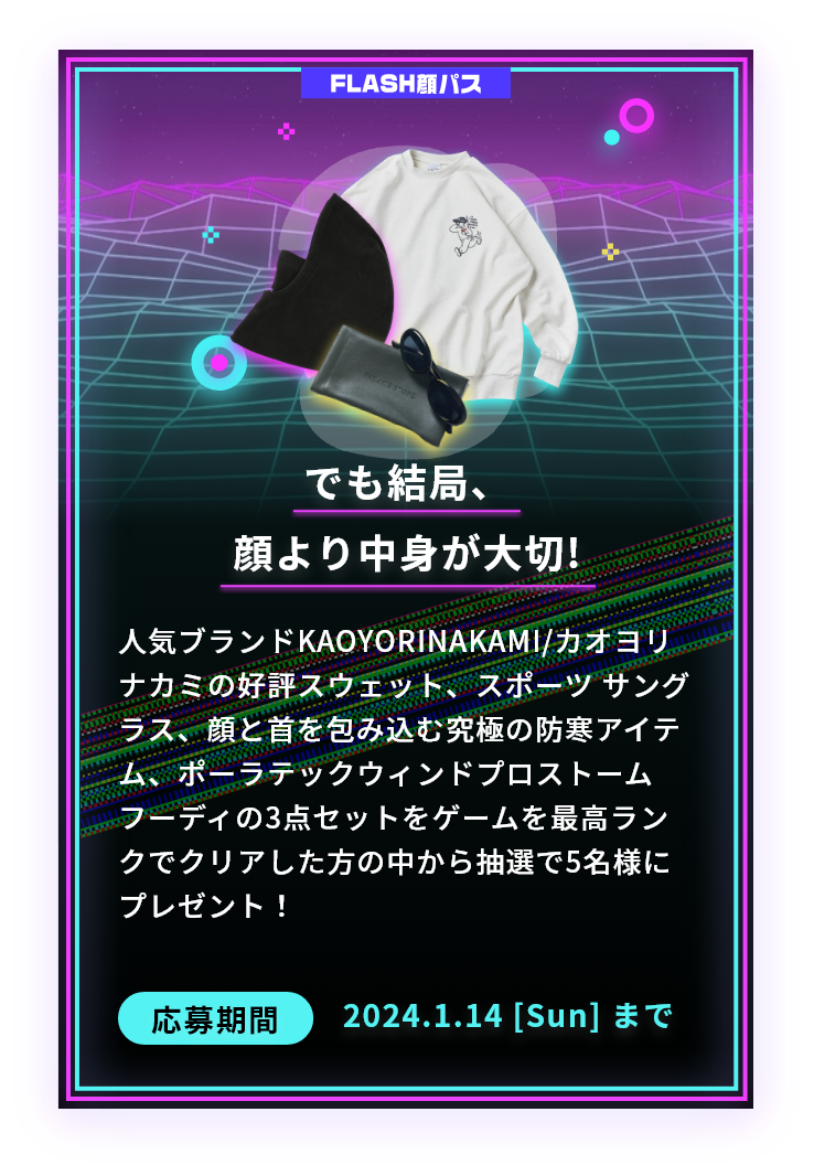 でも結局、顔より中身が大切!人気ブランドKAOYORINAKAMI/カオヨリナカミの好評スウェット、スポーツ サングラス、顔と首を包み込む究極の防寒アイテム、ポーラテックウィンドプロストームフーディの3点セットをゲームを最高ランクでクリアした方の中から抽選で5名様にプレゼント！応募期間2024.1.14 [Sun] まで
