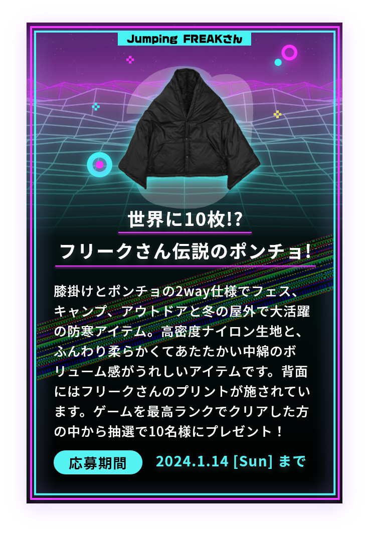 世界に10枚!?フリークさん伝説のポンチョ!膝掛けとポンチョの2way仕様でフェス、キャンプ、アウトドアと冬の屋外で大活躍の防寒アイテム。高密度ナイロン生地と、ふんわり柔らかくてあたたかい中綿のボリューム感がうれしいアイテムです。背面にはフリークさんのプリントが施されています。ゲームを最高ランクでクリアした方の中から抽選で10名様にプレゼント！応募期間2024.1.14 [Sun] まで