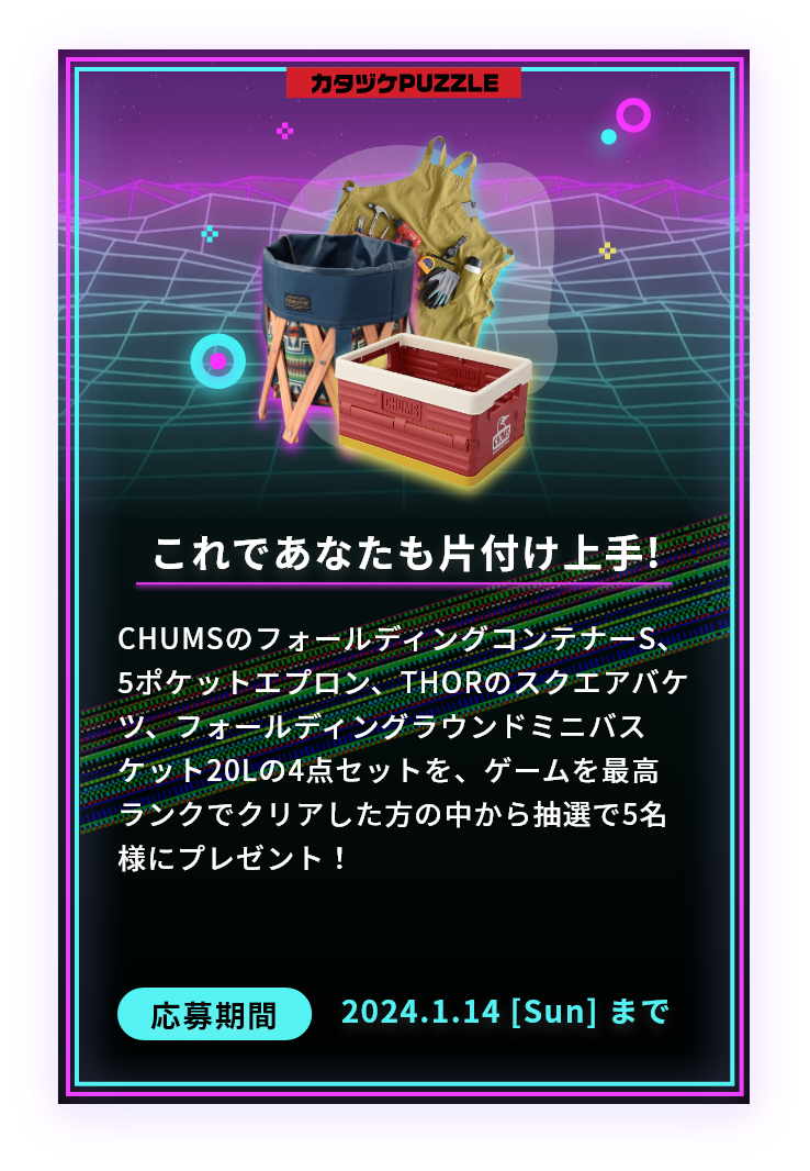 これであなたも片付け上手!CHUMSのフォールディングコンテナーS、5ポケットエプロン、THORのスクエアバケツ、フォールディングラウンドミニバスケット20Lの4点セットを、ゲームを最高ランクでクリアした方の中から抽選で5名様にプレゼント！応募期間2024.1.14 [Sun] まで