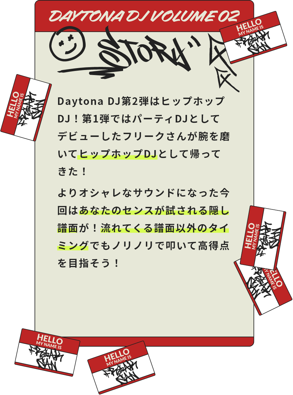 Daytona DJ第2弾はヒップホップDJ！第1弾ではパーティDJとしてデビューしたフリークさんが腕を磨いてヒップホップDJとして帰ってきた！よりオシャレなサウンドになった今回はあなたのセンスが試される隠し譜面が！流れてくる譜面以外のタイミングでもノリノリで叩いて高得点を目指そう！