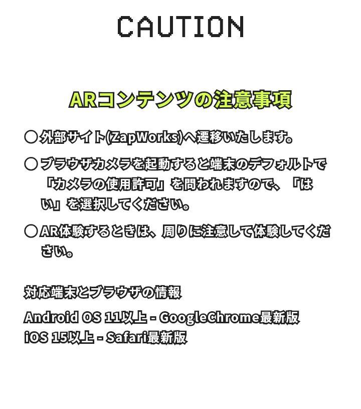ARコンテンツの注意事項 外部サイト(ZapWorks)へ遷移いたします。 ブラウザカメラを起動すると端末のデフォルトで「カメラの使用許可」を問われますので、「はい」を選択してください。 AR体験するときは、周りに注意して体験してください。 対応端末とブラウザの情報 Android OS 11以上 - GoogleChrome最新 iOS 15以上 - Safari最新版