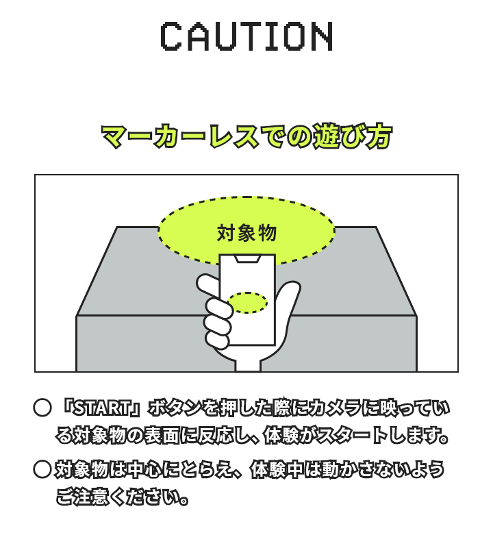 マーカーレスでの遊び方 「START」ボタンを押した際にカメラに映っている対象物の表面に反応し、体験がスタートします。対象物は中心にとらえ、体験中は動かさないようご注意ください。