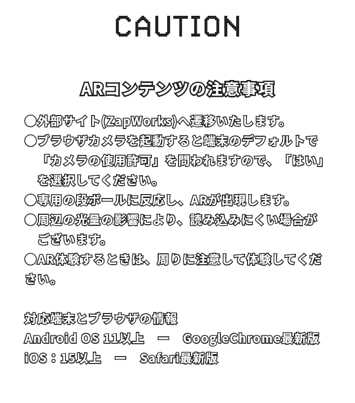 ARコンテンツの注意事項 外部サイト(ZapWorks)へ遷移いたします。 ブラウザカメラを起動すると端末のデフォルトで「カメラの使用許可」を問われますので、「はい」を選択してください。 専用の段ボールに反応し、ARが出現します。 周辺の光量の影響により、読み込みにくい場合がございます。 AR体験するときは、周りに注意して体験してください。